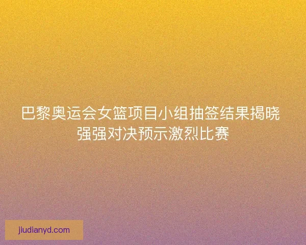 巴黎奥运会女篮项目小组抽签结果揭晓 强强对决预示激烈比赛