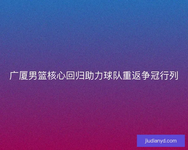 广厦男篮核心回归助力球队重返争冠行列