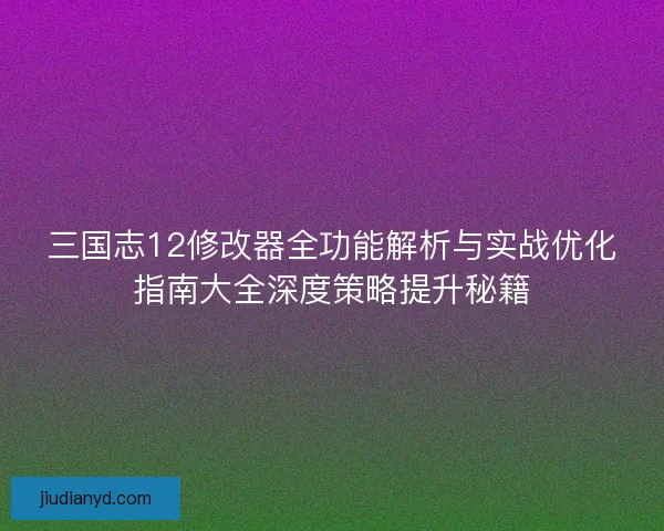 三国志12修改器全功能解析与实战优化指南大全深度策略提升秘籍