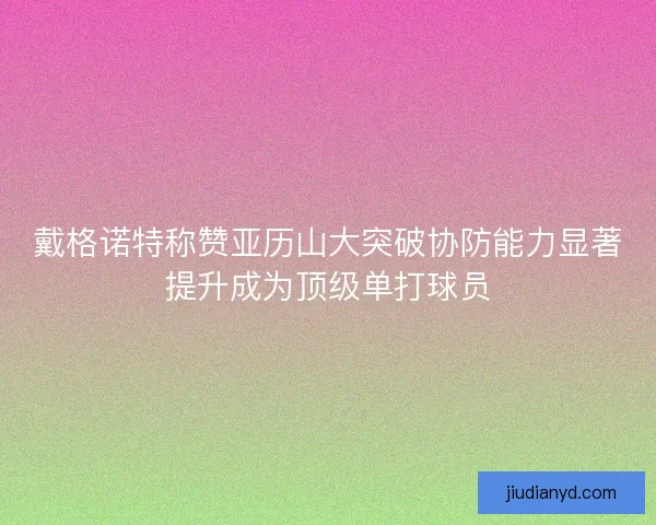 戴格诺特称赞亚历山大突破协防能力显著提升成为顶级单打球员