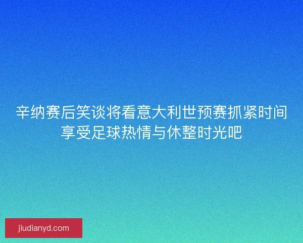 辛纳赛后笑谈将看意大利世预赛抓紧时间享受足球热情与休整时光吧